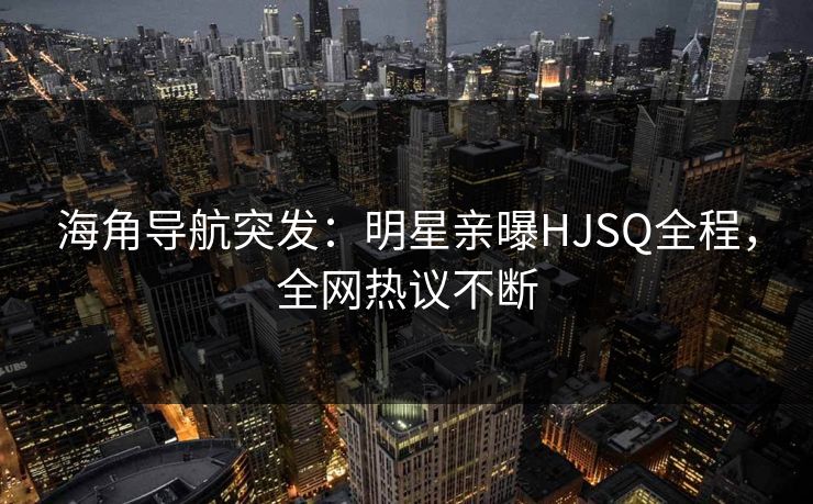 海角导航突发：明星亲曝HJSQ全程，全网热议不断