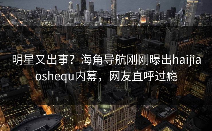 明星又出事？海角导航刚刚曝出haijiaoshequ内幕，网友直呼过瘾