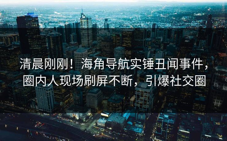 清晨刚刚！海角导航实锤丑闻事件，圈内人现场刷屏不断，引爆社交圈