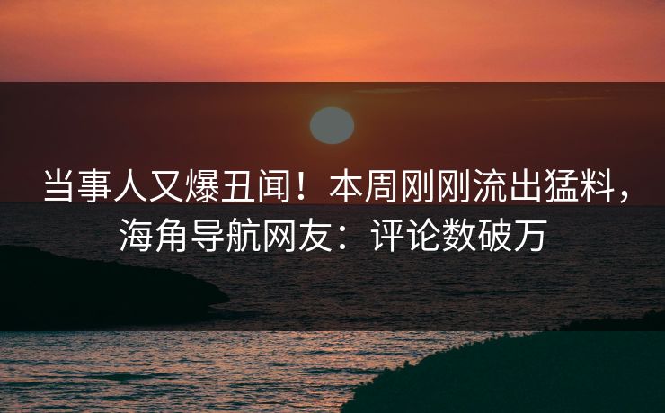 当事人又爆丑闻！本周刚刚流出猛料，海角导航网友：评论数破万
