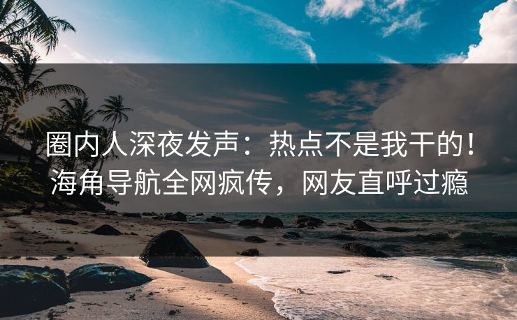 圈内人深夜发声：热点不是我干的！海角导航全网疯传，网友直呼过瘾