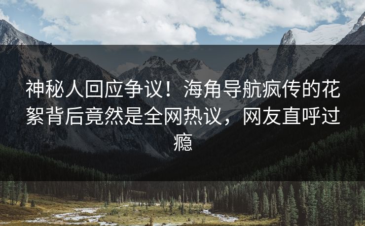 神秘人回应争议！海角导航疯传的花絮背后竟然是全网热议，网友直呼过瘾