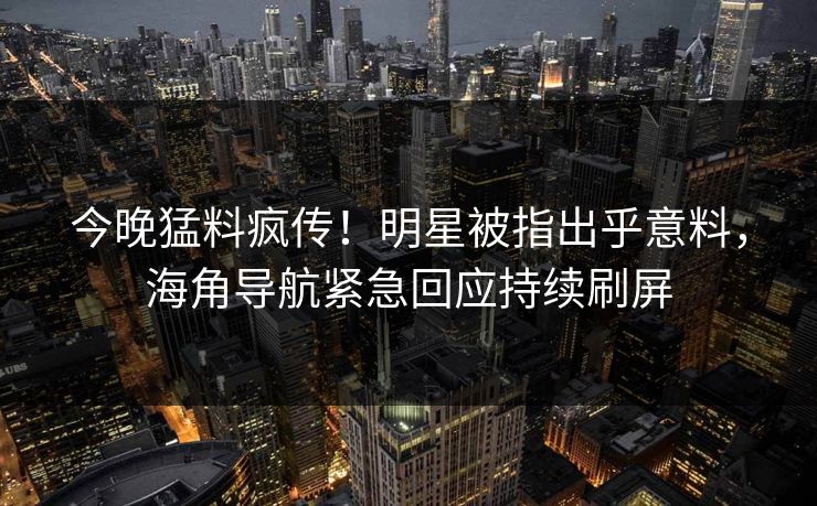 今晚猛料疯传！明星被指出乎意料，海角导航紧急回应持续刷屏
