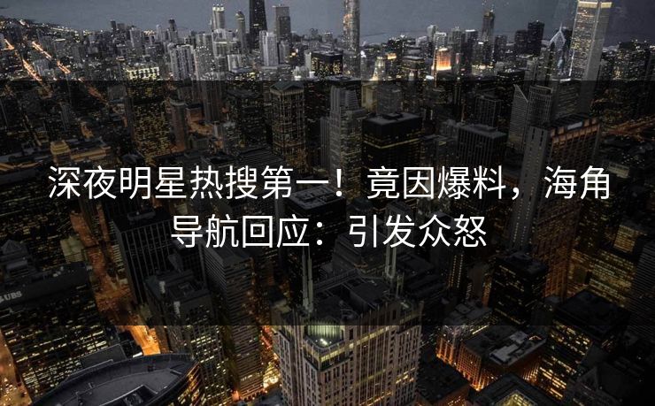深夜明星热搜第一！竟因爆料，海角导航回应：引发众怒