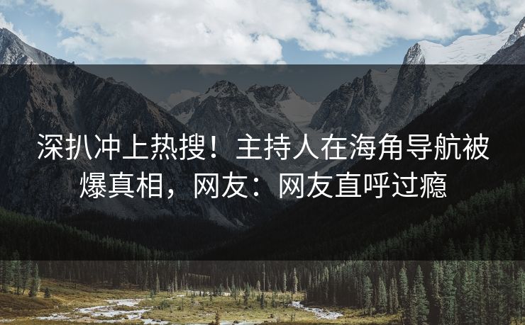 深扒冲上热搜！主持人在海角导航被爆真相，网友：网友直呼过瘾