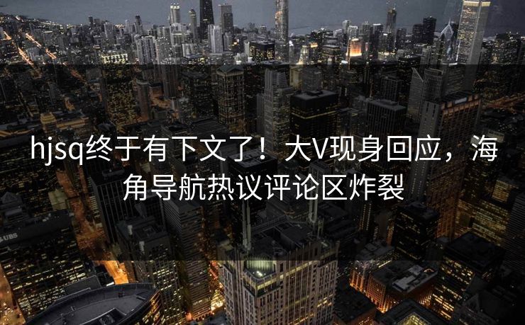 hjsq终于有下文了！大V现身回应，海角导航热议评论区炸裂
