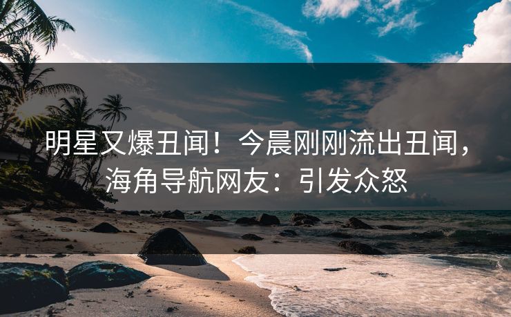 明星又爆丑闻！今晨刚刚流出丑闻，海角导航网友：引发众怒