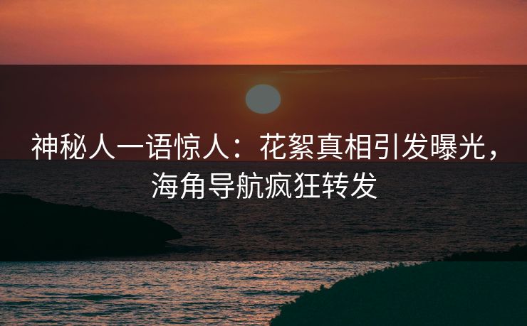 神秘人一语惊人：花絮真相引发曝光，海角导航疯狂转发