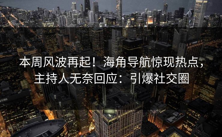 本周风波再起！海角导航惊现热点，主持人无奈回应：引爆社交圈