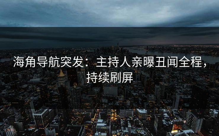 海角导航突发：主持人亲曝丑闻全程，持续刷屏