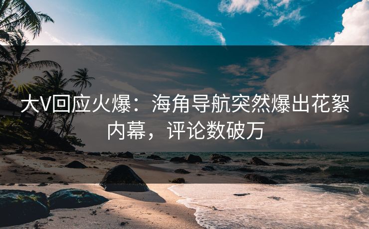 大V回应火爆：海角导航突然爆出花絮内幕，评论数破万