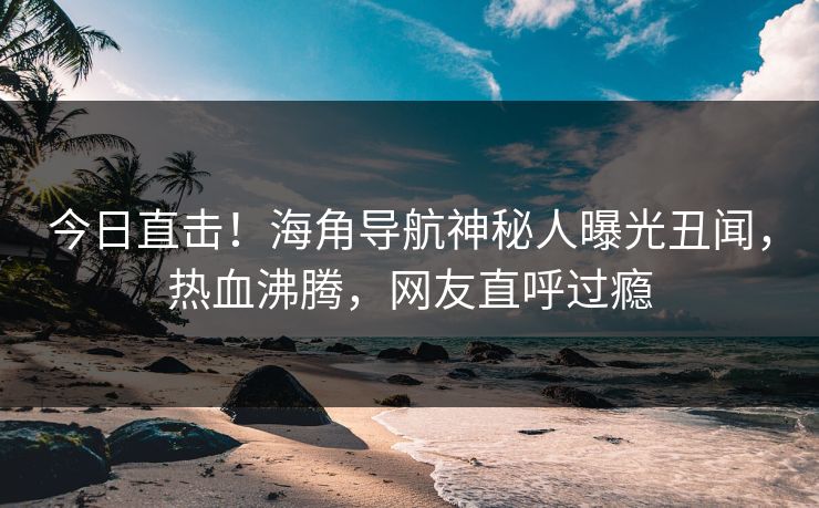 今日直击！海角导航神秘人曝光丑闻，热血沸腾，网友直呼过瘾