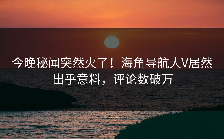 今晚秘闻突然火了！海角导航大V居然出乎意料，评论数破万