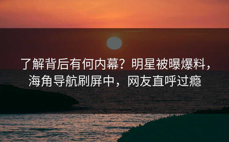 了解背后有何内幕？明星被曝爆料，海角导航刷屏中，网友直呼过瘾