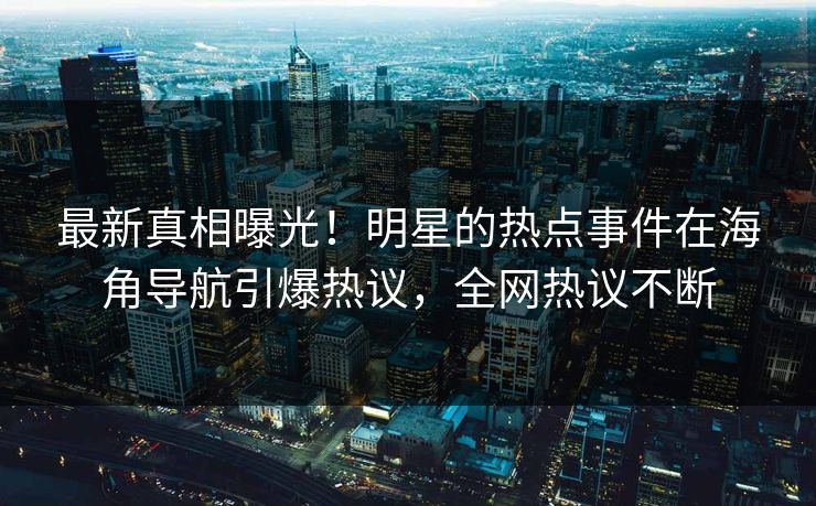 最新真相曝光！明星的热点事件在海角导航引爆热议，全网热议不断