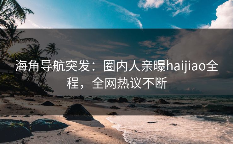 海角导航突发：圈内人亲曝haijiao全程，全网热议不断
