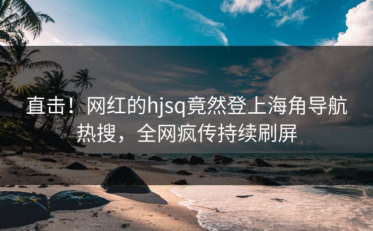 直击！网红的hjsq竟然登上海角导航热搜，全网疯传持续刷屏