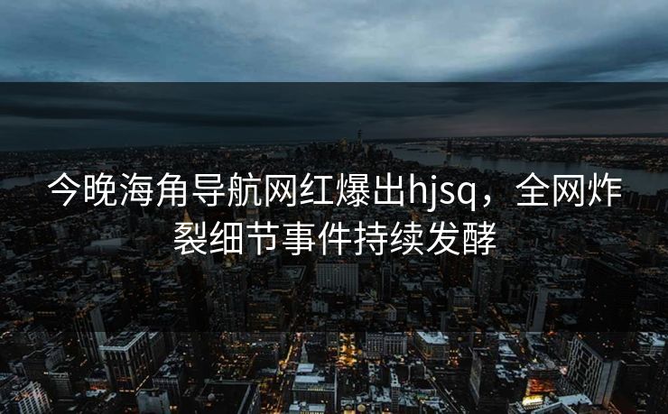 今晚海角导航网红爆出hjsq，全网炸裂细节事件持续发酵