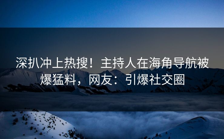 深扒冲上热搜！主持人在海角导航被爆猛料，网友：引爆社交圈