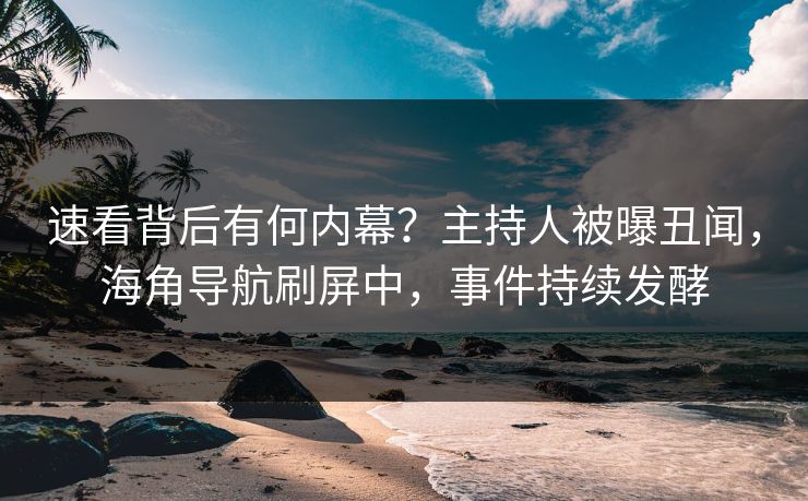 速看背后有何内幕？主持人被曝丑闻，海角导航刷屏中，事件持续发酵