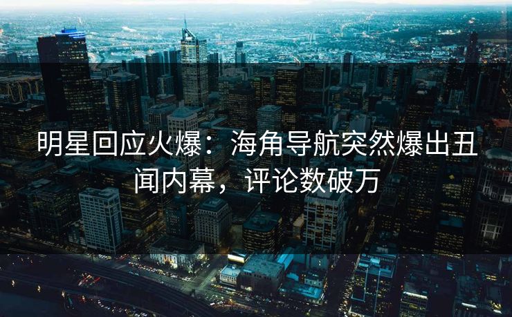 明星回应火爆：海角导航突然爆出丑闻内幕，评论数破万
