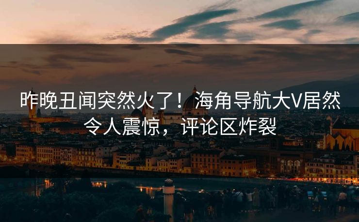 昨晚丑闻突然火了！海角导航大V居然令人震惊，评论区炸裂