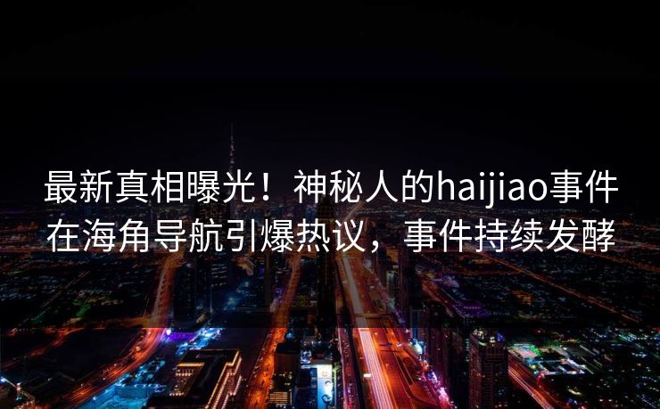 最新真相曝光！神秘人的haijiao事件在海角导航引爆热议，事件持续发酵
