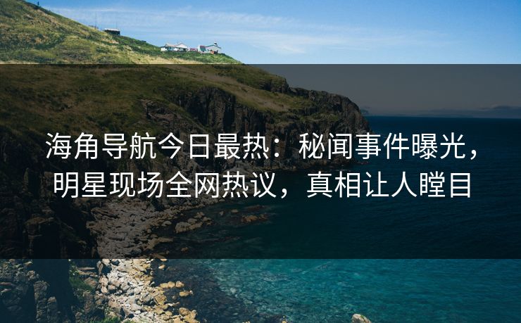 海角导航今日最热：秘闻事件曝光，明星现场全网热议，真相让人瞠目