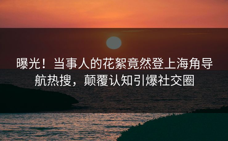 曝光！当事人的花絮竟然登上海角导航热搜，颠覆认知引爆社交圈