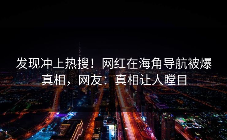 发现冲上热搜！网红在海角导航被爆真相，网友：真相让人瞠目