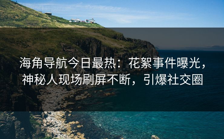 海角导航今日最热：花絮事件曝光，神秘人现场刷屏不断，引爆社交圈