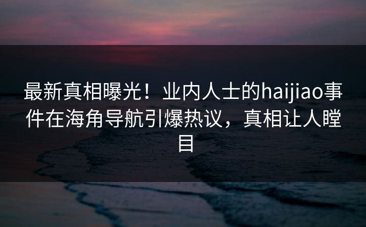 最新真相曝光！业内人士的haijiao事件在海角导航引爆热议，真相让人瞠目