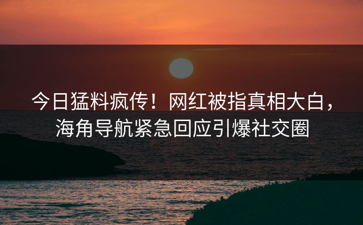 今日猛料疯传！网红被指真相大白，海角导航紧急回应引爆社交圈