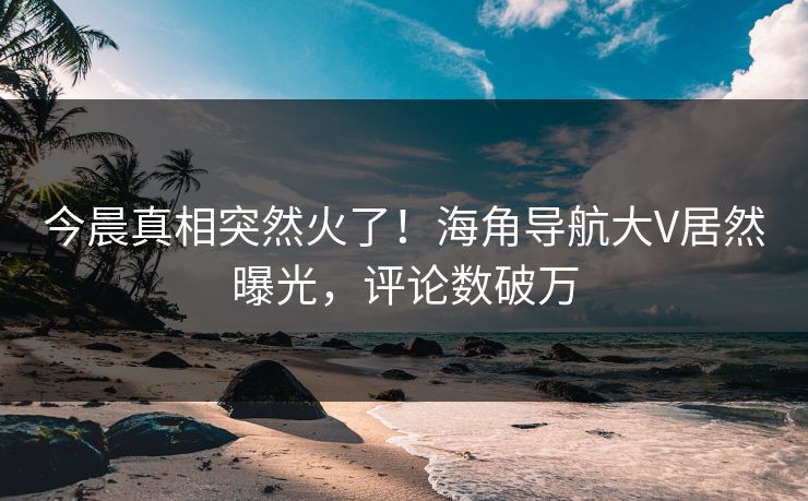 今晨真相突然火了！海角导航大V居然曝光，评论数破万