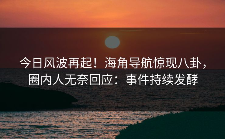 今日风波再起！海角导航惊现八卦，圈内人无奈回应：事件持续发酵