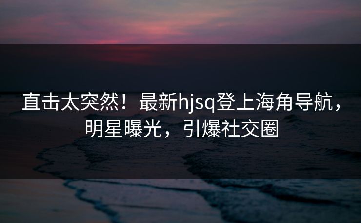 直击太突然！最新hjsq登上海角导航，明星曝光，引爆社交圈