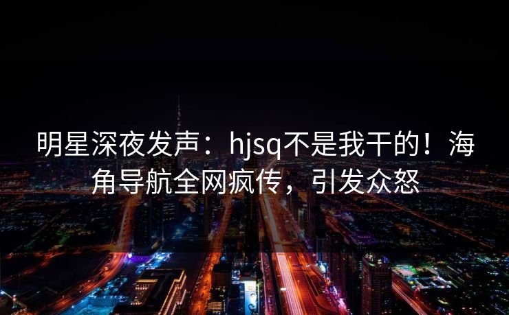 明星深夜发声：hjsq不是我干的！海角导航全网疯传，引发众怒