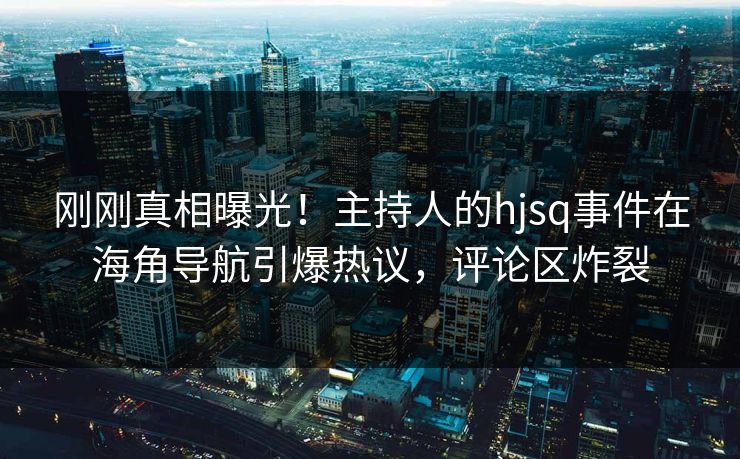 刚刚真相曝光！主持人的hjsq事件在海角导航引爆热议，评论区炸裂