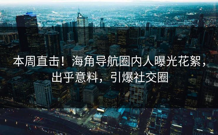 本周直击！海角导航圈内人曝光花絮，出乎意料，引爆社交圈