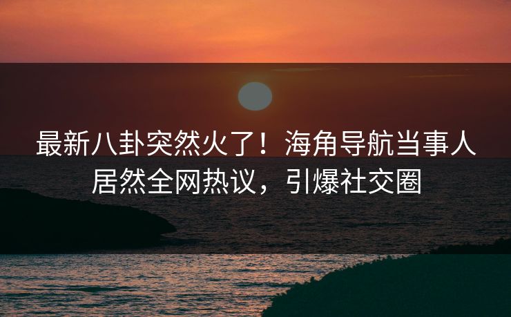 最新八卦突然火了！海角导航当事人居然全网热议，引爆社交圈