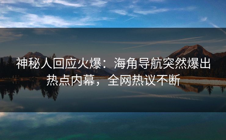 神秘人回应火爆：海角导航突然爆出热点内幕，全网热议不断