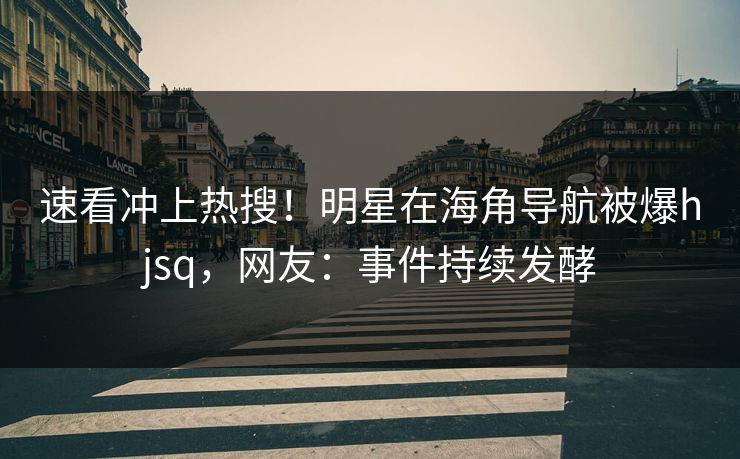 速看冲上热搜！明星在海角导航被爆hjsq，网友：事件持续发酵