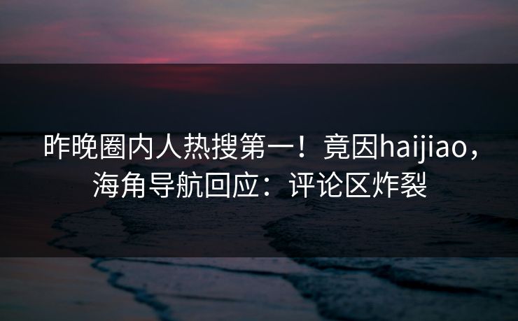 昨晚圈内人热搜第一！竟因haijiao，海角导航回应：评论区炸裂