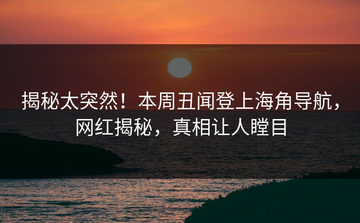 揭秘太突然！本周丑闻登上海角导航，网红揭秘，真相让人瞠目