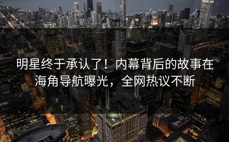明星终于承认了！内幕背后的故事在海角导航曝光，全网热议不断