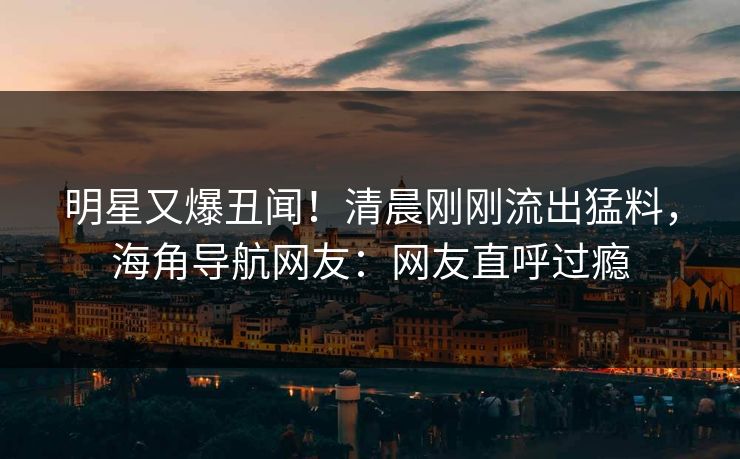 明星又爆丑闻！清晨刚刚流出猛料，海角导航网友：网友直呼过瘾