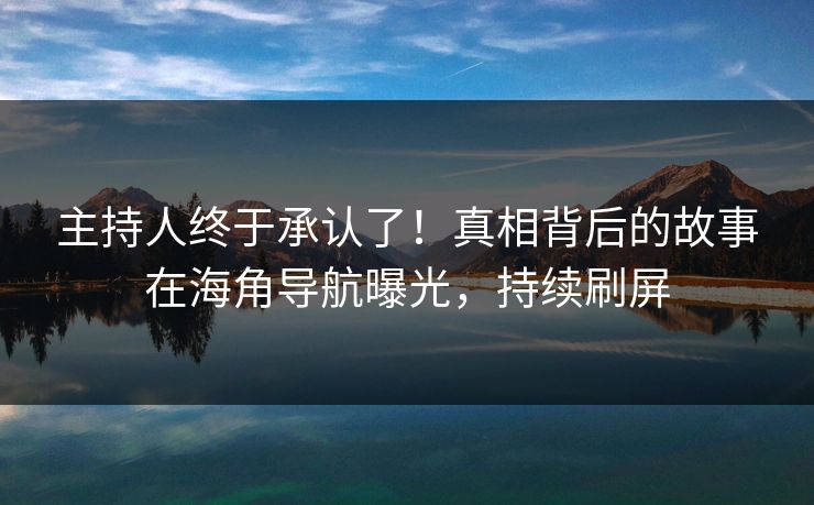 主持人终于承认了！真相背后的故事在海角导航曝光，持续刷屏