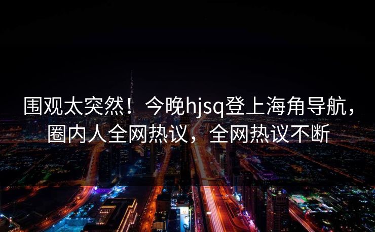 围观太突然！今晚hjsq登上海角导航，圈内人全网热议，全网热议不断