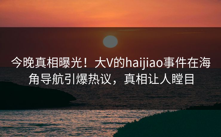 今晚真相曝光！大V的haijiao事件在海角导航引爆热议，真相让人瞠目