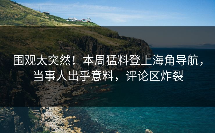 围观太突然！本周猛料登上海角导航，当事人出乎意料，评论区炸裂